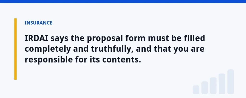 IRDAI says the proposal form must be filled completely and truthfully, and that you are responsible for its contents.